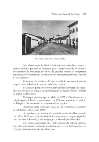Nas vizinhanças de 1880, o lúcido Couty assinalava quanto o
espírito público paulista se inclinava para a imperiosidade do intenso
povoamento da Província por meio de grandes massas de imigrantes
europeus, cujo rendimento de trabalho era incomparavelmente superior
ao dos escravos.
Convictos os paulistas de que a abolição era coisa iminente
preparavam a substituição intensiva do braço cativo.
Se a maior parte do reforço demográfico alienígena se locali-
zava nas lavouras de café, já boa percentagem de recém-vindos se fixara
na capital da Província.
Foi o que permitiu que a cidade de 1872 a 1886 tivesse a po-
pulação quase dobrada, e apresentasse em 1890 um acréscimo na relação
de 100 para 150, dobrando ao cabo do triênio seguinte.
Assim em vinte e um anos quase se lhe sextuplicara o número
de habitantes (130.775 em 1893).
A ocorrência, no interior, das terríveis rajadas de febre amarela,
em 1889 e 1892, trouxe notável cópia de elementos ao progresso paulis-
tano devidos, sobretudo, à transmigração de fazendeiros abastados.
Em suma, beneficiara São Paulo imenso da cultura cafeeira.
Sem ela continuaria crescendo modestamente e seu hinterland não se
teria povoado na escala em que tal se deu.
História da Cidade de São Paulo 327
Rua Alegre (Brigadeiro Tobias) em 1862
 