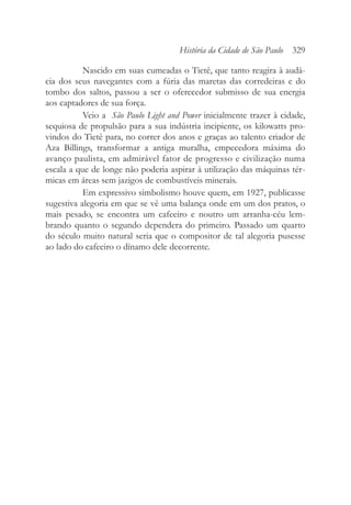 Nascido em suas cumeadas o Tietê, que tanto reagira à audá-
cia dos seus navegantes com a fúria das maretas das corredeiras e do
tombo dos saltos, passou a ser o oferecedor submisso de sua energia
aos captadores de sua força.
Veio a São Paulo Light and Power inicialmente trazer à cidade,
sequiosa de propulsão para a sua indústria incipiente, os kilowatts pro-
vindos do Tietê para, no correr dos anos e graças ao talento criador de
Aza Billings, transformar a antiga muralha, empecedora máxima do
avanço paulista, em admirável fator de progresso e civilização numa
escala a que de longe não poderia aspirar à utilização das máquinas tér-
micas em áreas sem jazigos de combustíveis minerais.
Em expressivo simbolismo houve quem, em 1927, publicasse
sugestiva alegoria em que se vê uma balança onde em um dos pratos, o
mais pesado, se encontra um cafeeiro e noutro um arranha-céu lem-
brando quanto o segundo dependera do primeiro. Passado um quarto
do século muito natural seria que o compositor de tal alegoria pusesse
ao lado do cafeeiro o dínamo dele decorrente.
História da Cidade de São Paulo 329
 