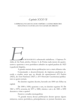 . . . . . . . . . . . . . . . . . . . . . . . . .
Capítulo XXXVII
A IMPRENSA PAULISTANA SOB O IMPÉRIO. A EXTRAORDINÁRIA
INFLUÊNCIA CULTURAL DA FACULDADE DE DIREITO
EM MONOGRAFIA sobremodo trabalhosa: A Imprensa Pe-
riódica de São Paulo, arrolou Afonso A. de Freitas nada menos de quatro-
centos e quarenta e nove periódicos editados na capital paulista de 1823
à queda do Império.
A grande maioria destas publicações teve a mais efêmera vida.
Comentando o desenvolvimento da imprensa paulistana re-
corda o erudito autor que na década do aparecimento d’O Paulista
(1823), do Farol Paulistano (1827) e d’O Observador Constitucional publica-
ram-se quatro jornais.
No decênio seguinte dezoito, havendo em 1840 seis folhas na
capital.
De 1840 a 1850, quarenta e sete, no decênio seguinte 55. De
1861 a 1870, sessenta; de 1871 a 1880, oitenta e um e de 1881 a 1890
duzentos e vinte e quatro!
Escreve o erudito monografista:
“A grande massa dessas publicações deram apenas alguns
números; outros periódicos, principalmente os jornais literários aca-
 