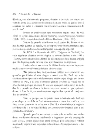 dêmicos, em número não pequeno, tiveram a duração do tempo de-
corrido entre duas estações florais: nasciam em maio ou junho após a
abertura das aulas e feneciam em novembro, com o encerramento do
ano letivo.”
Poucas as publicações que venceram alguns anos de vida
como os jornais acadêmicos Revista Mensal do Ensaio Philosóphico Paulistano
(1851–1860) e Ensaio Literário do Atheneu Paulistano (1852–1863).
Centro de grande assimilação racial como São Paulo se tor-
nou há três quartos de século, era de esperar que em sua imprensa apa-
recessem órgãos de colônias estrangeiras, já na época imperial.
De 1878 é a Germania; de 1885 L’Imigrante, Il Garibaldi, dos
anos seguintes diversos outros órgãos da colônia italiana e em 1889 o
Volapuk, representante dos adeptos da disseminação desta língua artificial
que não logrou grande carreira e foi a predecessora do Esperanto.
Analisando as correntes de idéias dominantes na imprensa
paulistana escreve Freitas judiciosas observações:
“Na primeira fase do jornalismo político o aventamento das
questões partidárias só não chegou a tomar em São Paulo o caráter
acentuadamente pessoal e violentamente azedo a que atingiu em outros
centros do País, e ao qual o próprio grande Evaristo da Veiga não se
pôde furtar, por que ali, mais do que em qualquer outra parte, as medi-
das de repressão de abusos de imprensa, com excessivo rigor aplicadas
dentro e fora da lei, convertiam-se em espantalho e pesadelo do jorna-
lista de antanho.”
Além da perspectiva da prisão havia sobretudo a do desforço
pessoal que levara Líbero Badaró ao túmulo e tentara tirar a vida a Eva-
risto. Assim passavam os redatores a falar “dos adversários por alegorias
arredando de si a responsabilidade dos communicados insertos com a exi-
gência de assinatura”.
Quando, porém, o assunto tratado pelo articulista era melin-
droso ou demasiadamente desabusada a linguagem por ele empregada,
além dessas, outras precauções eram tomadas pelo apavorado redator,
mandando imprimir em separatas, sob o título – Correspondência – tais
artigos.
332 Affonso de E. Taunay
 