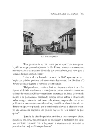 “Este pavor acabou, entretanto, por desaparecer e uma parce-
la, felizmente pequena dos jornais de São Paulo, caiu no extremo oposto
passando a usar da máxima liberdade que descambava, não raro, para o
terreno da mais ampla licença.”
Assim se deu sobretudo em torno de 1842, quando a exacer-
bação das paixões políticas culminaram no destempero das diatribes d’O
Tibiriçá que não tiveram o corretivo dos tribunais.
“Daí por diante, continua Freitas, ninguém mais se temeu dos
rigores da lei do arrolhamento e se os jornais que se consideravam orien-
tadores da opinião pública conservaram inalteradas as linhas do comedi-
mento e da ponderação, mantendo sempre inteira calma e observando
todas as regras do mais perfeito cavalheirismo e requintada cortesia nas
polêmicas e nos ataques aos adversários, periódicos adventícios não tar-
daram em aparecer pulando em intermitências de vida e picando o cam-
po da verdadeira imprensa de pontos negros no seu caráter de pas-
quins.”
“Jornais de diatribe política, anônimos quase sempre, distin-
guiam-se, em geral, pela insolência da linguagem e desfaçatez nos insul-
tos, em forte contraste com a linguagem e argumentação timoratas da
primeira fase do jornalismo paulistano.”
História da Cidade de São Paulo 333
Rua da Glória (1860)
 