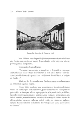 Nos últimos anos imperiais já desaparecera o feitio virulento
dos órgãos das províncias menos desenvolvidas onde imperava infrene
politicagem da campanário.
Com razão observa Freitas:
“Desaparecido o tom sentencioso e dogmático com que
eram tratadas as questões doutrinárias, e com ele o feroz e esterili-
zante partidarismo, desapareceram também os formidáveis – artigos
de fundo –.”
Maciços, tão derramados que freqüentemente transbordavam
da primeira à segunda página.
Outro feitio moderno que assumiram os jornais paulistanos
veio a ser a utilização, cada vez maior, pelo “comércio das vantagens do
preconício, acabou por adotar a propaganda pela publicidade periódica,
fazendo inserir seus primeiros anúncios, mal redigidos e inestéticos, em
linhas corridas, numa lastimável sovinice, de espaço, na última coluna da
última página, passando cada vez mais à prática do ostentoso reclamo,
reflexo da concorrência comercial e da evolução das idéias e processos
modernos.”
334 Affonso de E. Taunay
Rua da Boa Morte, hoje do Carmo, em 1860
 