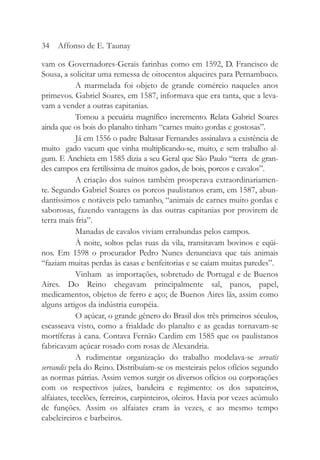 vam os Governadores-Gerais farinhas como em 1592, D. Francisco de
Sousa, a solicitar uma remessa de oitocentos alqueires para Pernambuco.
A marmelada foi objeto de grande comércio naqueles anos
primevos. Gabriel Soares, em 1587, informava que era tanta, que a leva-
vam a vender a outras capitanias.
Tomou a pecuária magnífico incremento. Relata Gabriel Soares
ainda que os bois do planalto tinham “carnes muito gordas e gostosas”.
Já em 1556 o padre Baltasar Fernandes assinalava a existência de
muito gado vacum que vinha multiplicando-se, muito, e sem trabalho al-
gum. E Anchieta em 1585 dizia a seu Geral que São Paulo “terra de gran-
des campos era fertilíssima de muitos gados, de bois, porcos e cavalos”.
A criação dos suínos também prosperava extraordinariamen-
te. Segundo Gabriel Soares os porcos paulistanos eram, em 1587, abun-
dantíssimos e notáveis pelo tamanho, “animais de carnes muito gordas e
saborosas, fazendo vantagens às das outras capitanias por provirem de
terra mais fria”.
Manadas de cavalos viviam errabundas pelos campos.
À noite, soltos pelas ruas da vila, transitavam bovinos e eqüi-
nos. Em 1598 o procurador Pedro Nunes denunciava que tais animais
“faziam muitas perdas às casas e benfeitorias e se caíam muitas paredes”.
Vinham as importações, sobretudo de Portugal e de Buenos
Aires. Do Reino chegavam principalmente sal, panos, papel,
medicamentos, objetos de ferro e aço; de Buenos Aires lãs, assim como
alguns artigos da indústria européia.
O açúcar, o grande gênero do Brasil dos três primeiros séculos,
escasseava visto, como a frialdade do planalto e as geadas tornavam-se
mortíferas à cana. Contava Fernão Cardim em 1585 que os paulistanos
fabricavam açúcar rosado com rosas de Alexandria.
A rudimentar organização do trabalho modelava-se servatis
servandis pela do Reino. Distribuíam-se os mesteirais pelos ofícios segundo
as normas pátrias. Assim vemos surgir os diversos ofícios ou corporações
com os respectivos juízes, bandeira e regimento: os dos sapateiros,
alfaiates, tecelões, ferreiros, carpinteiros, oleiros. Havia por vezes acúmulo
de funções. Assim os alfaiates eram às vezes, e ao mesmo tempo
cabeleireiros e barbeiros.
34 Affonso de E. Taunay
 
