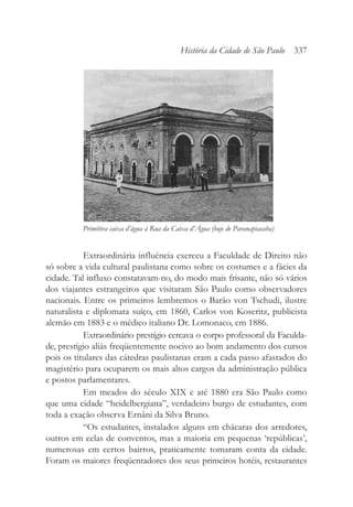 Extraordinária influência exerceu a Faculdade de Direito não
só sobre a vida cultural paulistana como sobre os costumes e a fácies da
cidade. Tal influxo constatavam-no, do modo mais frisante, não só vários
dos viajantes estrangeiros que visitaram São Paulo como observadores
nacionais. Entre os primeiros lembremos o Barão von Tschudi, ilustre
naturalista e diplomata suíço, em 1860, Carlos von Koseritz, publicista
alemão em 1883 e o médico italiano Dr. Lomonaco, em 1886.
Extraordinário prestígio cercava o corpo professoral da Faculda-
de, prestígio aliás freqüentemente nocivo ao bom andamento dos cursos
pois os titulares das cátedras paulistanas eram a cada passo afastados do
magistério para ocuparem os mais altos cargos da administração pública
e postos parlamentares.
Em meados do século XIX e até 1880 era São Paulo como
que uma cidade “heidelbergiana”, verdadeiro burgo de estudantes, com
toda a exação observa Ernâni da Silva Bruno.
“Os estudantes, instalados alguns em chácaras dos arredores,
outros em celas de conventos, mas a maioria em pequenas ‘repúblicas’,
numerosas em certos bairros, praticamente tomaram conta da cidade.
Foram os maiores freqüentadores dos seus primeiros hotéis, restaurantes
História da Cidade de São Paulo 337
Primitiva caixa d’água à Rua da Caixa d’Água (hoje de Paranapiacaba)
 