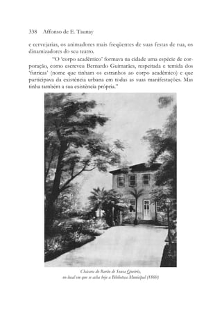 e cervejarias, os animadores mais freqüentes de suas festas de rua, os
dinamizadores do seu teatro.
“O ‘corpo acadêmico’ formava na cidade uma espécie de cor-
poração, como escreveu Bernardo Guimarães, respeitada e temida dos
‘futricas’ (nome que tinham os estranhos ao corpo acadêmico) e que
participava da existência urbana em todas as suas manifestações. Mas
tinha também a sua existência própria.”
338 Affonso de E. Taunay
Chácara do Barão de Sousa Queirós,
no local em que se acha hoje a Biblioteca Municipal (1860)
 