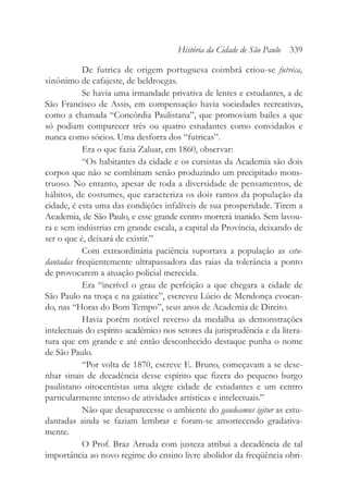 De futrica de origem portuguesa coimbrã criou-se futréca,
sinônimo de cafajeste, de beldroegas.
Se havia uma irmandade privativa de lentes e estudantes, a de
São Francisco de Assis, em compensação havia sociedades recreativas,
como a chamada “Concórdia Paulistana”, que promoviam bailes a que
só podiam comparecer três ou quatro estudantes como convidados e
nunca como sócios. Uma desforra dos “futricas”.
Era o que fazia Zaluar, em 1860, observar:
“Os habitantes da cidade e os cursistas da Academia são dois
corpos que não se combinam senão produzindo um precipitado mons-
truoso. No entanto, apesar de toda a diversidade de pensamentos, de
hábitos, de costumes, que caracteriza os dois ramos da população da
cidade, é esta uma das condições infalíveis de sua prosperidade. Tirem a
Academia, de São Paulo, e esse grande centro morrerá inanido. Sem lavou-
ra e sem indústrias em grande escala, a capital da Província, deixando de
ser o que é, deixará de existir.”
Com extraordinária paciência suportava a população as estu-
dantadas freqüentemente ultrapassadora das raias da tolerância a ponto
de provocarem a atuação policial merecida.
Era “incrível o grau de perfeição a que chegara a cidade de
São Paulo na troça e na gaiatice”, escreveu Lúcio de Mendonça evocan-
do, nas “Horas do Bom Tempo”, seus anos de Academia de Direito.
Havia porém notável reverso da medalha as demonstrações
intelectuais do espírito acadêmico nos setores da jurisprudência e da litera-
tura que em grande e até então desconhecido destaque punha o nome
de São Paulo.
“Por volta de 1870, escreve E. Bruno, começavam a se dese-
nhar sinais de decadência desse espírito que fizera do pequeno burgo
paulistano oitocentistas uma alegre cidade de estudantes e um centro
particularmente intenso de atividades artísticas e intelectuais.”
Não que desaparecesse o ambiente do gaudeamus igitur as estu-
dantadas ainda se faziam lembrar e foram-se amortecendo gradativa-
mente.
O Prof. Braz Arruda com justeza atribui a decadência de tal
importância ao novo regime do ensino livre abolidor da freqüência obri-
História da Cidade de São Paulo 339
 