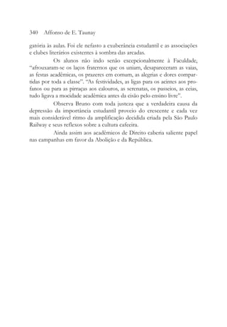 gatória às aulas. Foi ele nefasto a exuberância estudantil e as associações
e clubes literários existentes à sombra das arcadas.
Os alunos não indo senão excepcionalmente à Faculdade,
“afrouxaram-se os laços fraternos que os uniam, desapareceram as vaias,
as festas acadêmicas, os prazeres em comum, as alegrias e dores compar-
tidas por toda a classe”. “As festividades, as ligas para os acintes aos pro-
fanos ou para as pirraças aos calouros, as serenatas, os passeios, as ceias,
tudo ligava a mocidade acadêmica antes da cisão pelo ensino livre”.
Observa Bruno com toda justeza que a verdadeira causa da
depressão da importância estudantil proveio do crescente e cada vez
mais considerável ritmo da amplificação decidida criada pela São Paulo
Railway e seus reflexos sobre a cultura cafeeira.
Ainda assim aos acadêmicos de Direito caberia saliente papel
nas campanhas em favor da Abolição e da República.
340 Affonso de E. Taunay
 