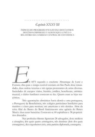 . . . . . . . . . . . . . . . . . . . . . . . . .
Capítulo XXXVIII
ÍNDICES DO PROGRESSO PAULISTANO DOS ÚLTIMOS
DECÊNIOS IMPERIAIS. O ALMANAQUE LUNÉ E O
RELATÓRIO DA COMISSÃO CENTRAL DE ESTATÍSTICA
EM 1873 segundo o excelente Almanaque de Luné e
Fonseca obra para o tempo notável existiam em São Paulo doze irman-
dades, duas ordens terceiras e três igrejas protestantes de seitas diversas.
Sociedades de escopos vários, literário, jurídico, beneficente, artístico-
musical, e clubes familiares contavam-se dez. Quatro eram as lojas ma-
çônicas.
Três agremiações altruísticas havia alemãs e uma portuguesa,
a Portuguesa de Beneficência, três colégios particulares brasileiros para
meninos e cinco para meninas; um americano e três alemães. Além da
caixa filial do Banco do Brasil funcionavam uma agência do Banco
Mauá e duas casas bancárias. Contavam-se 44 capitalistas e 38 proprietá-
rios abastados.
Nas profissões liberais figuravam 28 advogados, doze médicos
e cirurgiões, dos quais quatro estrangeiros, três dentistas (dois dos quais
estrangeiros), dez engenheiros civis, uma parteira diplomada, estrangeira.
 