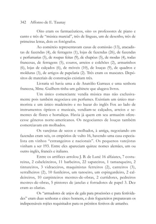 Oito eram os farmacêuticos, oito os professores de piano e
canto e três de “música marcial”, três de línguas, um de desenho, três de
primeiras letras, dois os fotógrafos.
Ao comércio representavam casas de comissão (13), atacadis-
tas de fazendas (4), de ferragens (1), lojas de fazendas (26), de fazendas
e perfumarias (5), de roupas feitas (9), de chapéus (5), de modas (4), todas
francesas, de ferragens (5), couros, arreios e colchões (2), armarinhos
(6), lojas de calçados (6), de móveis (10), de louças (9), de quadros e
molduras (3), de artigos de papelaria (2). Três eram os mascates. Depó-
sitos de materiais de construção existiam três.
Livraria só havia uma a de Anatólio Garraux e uma senhora
francesa, Mme. Guilhem tinha um gabinete que alugava livros.
Um único comerciante vendia música mas não exclusiva-
mente pois também negociava em perfumes. Existiam um único mar-
morista e um único madeireiro e no bazar do inglês Fox ao lado de
instrumentos ópticos e musicais, vendiam-se calçados, arreios e se-
mentes de flores e hortaliças. Havia já quem em seu armazém ofere-
cesse gêneros norte-americanos. Os negociantes de louças também
comerciavam em molhados.
Os varejistas de secos e molhados, à antiga, negociando em
fazendas eram seis, os empórios de vulto 16, havendo uma casa especia-
lista em vinhos “estrangeiros e nacionais”. Os pequenos varejistas
vinham a ser 193. Entre eles apareciam quinze nomes alemães, um ou
outro inglês, francês e italiano.
Entre os artífices arrolou J. B. de Luné 16 alfaiates, 7 costu-
reiras, 2 cabeleireiros, 11 barbeiros, 22 sapateiros, 1 tamanqueiro, 2
tintureiros, 3 vidraceiros, maquinistas ferreiros (2), canteiros (3),
serralheiros (2), 10 funileiros, um tanoeiro, um espingardeiro, 2 cal-
deireiros, 10 carpinteiros mestres-de-obras, 2 curtidores, pedreiros
mestres-de-obras, 5 pintores de janelas e forradores de papel 3. Dez
eram as olarias.
Os “armadores de anjos de gala para procissões e para festivida-
des” eram duas senhoras e cinco homens, e dois fogueteiros preparavam os
indispensáveis rojões requisitados para os préstitos festivos de antanho.
342 Affonso de E. Taunay
 