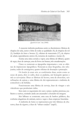 A nascente indústria paulistana assim se discriminava: fábricas de
chapéus de seda, castor e lebre de todas as qualidades (4), de chapéus-de-sol
(1), fundição de ferro e bronze (1), oficinas de marcenaria (17), de objetos
de selaria especialmente arreios (6), torneiras de madeiras e metais (2).
Existia uma única serraria a vapor, uma fábrica de bilhares, quatro
de seges, duas de carroças, uma de livros em branco, três encadernações.
Cinco se contavam as tipografias importantes e sete as ofici-
nas de impressores tipográficos. Notavam-se duas litografias, oito relo-
joarias, todas de estrangeiros, quatro oficinas de douração e prateação.
Os hotéis já eram seis, as confeitarias duas, assim como as
casas de pasto, dois os cafés, doze as padarias, um botequim apenas e
três as cervejarias. Duas as fábricas de licores, uma de chocolate, seis
refinações de açúcar, e uma fábrica de chá representavam a indústria de
comestíveis e de bebidas.
Funcionavam uma fábrica de cerveja, duas de vinagre e seis
viticultores que produziam vinho.
Sete eram os negociantes de ouro e prata e pedras preciosas, joa-
lheiros e ourives, existindo ainda um encanador e dourador de imagens.
Seis bilhares se contavam, uma casa de banhos públicos, dez
cocheiras alugadoras de animais, carros e seges e duas empresas funerárias.
A indústria de fumo se representava por três fábricas de cha-
rutos, duas de cigarro, e duas de “tabaco canjica” (rapé?).
História da Cidade de São Paulo 343
Quartel de Sant’ Ana (1860)
 