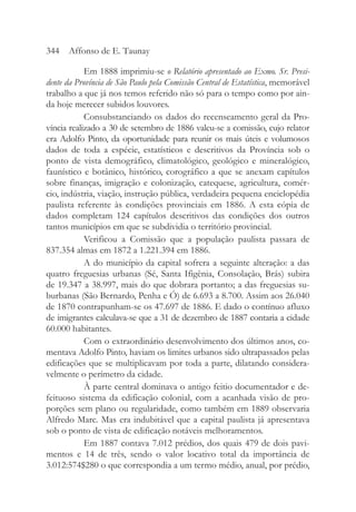 Em 1888 imprimiu-se o Relatório apresentado ao Exmo. Sr. Presi-
dente da Província de São Paulo pela Comissão Central de Estatística, memorável
trabalho a que já nos temos referido não só para o tempo como por ain-
da hoje merecer subidos louvores.
Consubstanciando os dados do recenseamento geral da Pro-
víncia realizado a 30 de setembro de 1886 valeu-se a comissão, cujo relator
era Adolfo Pinto, da oportunidade para reunir os mais úteis e volumosos
dados de toda a espécie, estatísticos e descritivos da Província sob o
ponto de vista demográfico, climatológico, geológico e mineralógico,
faunístico e botânico, histórico, corográfico a que se anexam capítulos
sobre finanças, imigração e colonização, catequese, agricultura, comér-
cio, indústria, viação, instrução pública, verdadeira pequena enciclopédia
paulista referente às condições provinciais em 1886. A esta cópia de
dados completam 124 capítulos descritivos das condições dos outros
tantos municípios em que se subdividia o território provincial.
Verificou a Comissão que a população paulista passara de
837.354 almas em 1872 a 1.221.394 em 1886.
A do município da capital sofrera a seguinte alteração: a das
quatro freguesias urbanas (Sé, Santa Ifigênia, Consolação, Brás) subira
de 19.347 a 38.997, mais do que dobrara portanto; a das freguesias su-
burbanas (São Bernardo, Penha e Ó) de 6.693 a 8.700. Assim aos 26.040
de 1870 contrapunham-se os 47.697 de 1886. E dado o contínuo afluxo
de imigrantes calculava-se que a 31 de dezembro de 1887 contaria a cidade
60.000 habitantes.
Com o extraordinário desenvolvimento dos últimos anos, co-
mentava Adolfo Pinto, haviam os limites urbanos sido ultrapassados pelas
edificações que se multiplicavam por toda a parte, dilatando considera-
velmente o perímetro da cidade.
À parte central dominava o antigo feitio documentador e de-
feituoso sistema da edificação colonial, com a acanhada visão de pro-
porções sem plano ou regularidade, como também em 1889 observaria
Alfredo Marc. Mas era indubitável que a capital paulista já apresentava
sob o ponto de vista de edificação notáveis melhoramentos.
Em 1887 contava 7.012 prédios, dos quais 479 de dois pavi-
mentos e 14 de três, sendo o valor locativo total da importância de
3.012:574$280 o que correspondia a um termo médio, anual, por prédio,
344 Affonso de E. Taunay
 