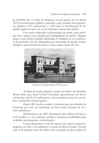 de 423.$926 réis. A média de habitantes era por prédio de 5,2. Desde
1872 havia iluminação pública e particular a gás. Existiam nos logradou-
ros públicos 1.307 combustores e 1.430 casas se beneficiavam de tão
grande regalia. E estava em via de realização a iluminação elétrica.
Fora muito melhorada a pavimentação da cidade, cujas princi-
pais ruas e praças eram calçadas por paralelepípedos de granito. Algumas
praças e ruas haviam recebido arborização. E trabalhava-se no vencimen-
to do profundo vale do Anhangabaú por intermédio de grande viaduto
metálico o que beneficiaria imenso o vasto e plano bairro do Chá.
As linhas de bondes, ligando o centro aos bairros da Liberdade,
Mooca, Brás, Luz, Santa Cecília, Consolação, apresentavam um desen-
volvimento total de 25 quilômetros e um movimento anual de um mi-
lhão e quinhentos mil passageiros.
Desde 1883 recebia a cidade a excelente água dos ribeirões da
Cantareira por meio de canalização de ferro numa extensão de 14 e
meio quilômetros.
Distribuíam-se em 1887, diariamente, dois milhões de litros a
4.155 prédios e a seis chafarizes públicos, havendo possibilidades para
se dobrar, imediatamente, tal distribuição.
Crescia diariamente a rede de esgotos cujo coletor terminal se
despejava no Tietê a um quilômetro a jusante da Ponte Grande. Tal rede
valia-se de material como de melhor não se poderia na época dispor. Já
História da Cidade de São Paulo 345
Estação da São Paulo Railway (1872) na Luz
 