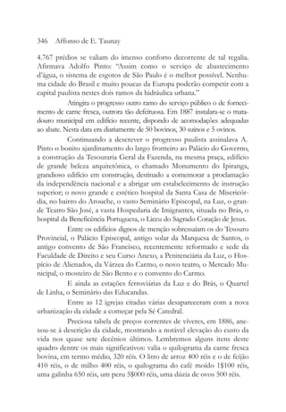 4.767 prédios se valiam do imenso conforto decorrente de tal regalia.
Afirmava Adolfo Pinto: “Assim como o serviço de abastecimento
d’água, o sistema de esgotos de São Paulo é o melhor possível. Nenhu-
ma cidade do Brasil e muito poucas da Europa poderão competir com a
capital paulista nestes dois ramos da hidráulica urbana.”
Atingira o progresso outro ramo do serviço público o de forneci-
mento de carne fresca, outrora tão defeituosa. Em 1887 instalara-se o mata-
douro municipal em edifício recente, dispondo de acomodações adequadas
ao abate. Nesta data era diariamente de 50 bovinos, 30 suínos e 5 ovinos.
Continuando a descrever o progresso paulista assinalava A.
Pinto o bonito ajardinamento do largo fronteiro ao Palácio do Governo,
a construção da Tesouraria Geral da Fazenda, na mesma praça, edifício
de grande beleza arquitetônica, o chamado Monumento do Ipiranga,
grandioso edifício em construção, destinado a comemorar a proclamação
da independência nacional e a abrigar um estabelecimento de instrução
superior; o novo grande e estético hospital da Santa Casa de Misericór-
dia, no bairro do Arouche, o vasto Seminário Episcopal, na Luz, o gran-
de Teatro São José, a vasta Hospedaria de Imigrantes, situada no Brás, o
hospital da Beneficência Portuguesa, o Liceu do Sagrado Coração de Jesus.
Entre os edifícios dignos de menção sobressaíam os do Tesouro
Provincial, o Palácio Episcopal, antigo solar da Marquesa de Santos, o
antigo convento de São Francisco, recentemente reformado e sede da
Faculdade de Direito e seu Curso Anexo, a Penitenciária da Luz, o Hos-
pício de Alienados, da Várzea do Carmo, o novo teatro, o Mercado Mu-
nicipal, o mosteiro de São Bento e o convento do Carmo.
E ainda as estações ferroviárias da Luz e do Brás, o Quartel
de Linha, o Seminário das Educandas.
Entre as 12 igrejas citadas várias desapareceram com a nova
urbanização da cidade a começar pela Sé Catedral.
Preciosa tabela de preços correntes de víveres, em 1886, ane-
xou-se à descrição da cidade, mostrando a notável elevação do custo da
vida nos quase sete decênios últimos. Lembremos alguns itens deste
quadro dentre os mais significativos: valia o quilograma da carne fresca
bovina, em termo médio, 320 réis. O litro de arroz 400 réis e o de feijão
410 réis, o de milho 400 réis, o quilograma do café moído 1$100 réis,
uma galinha 650 réis, um peru 5$000 réis, uma dúzia de ovos 500 réis.
346 Affonso de E. Taunay
 
