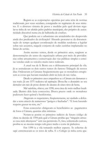 Regiam-se as corporações operárias por uma série de normas
tradicionais, por vezes seculares, consignadas no regimento de seus miste-
res. E o abstruso sistema de pesos e medidas pelo qual deviam regu-
lar-se tinha de ser aferido pelos padrões municipais, eles próprios de auten-
ticidade discutível numa era de balbúrdia de estalões.
Que poderia ser o urbanismo em arraialzinho tão desprovido
ainda dos predicados da civilização? Absurdo procurar-se da documen-
tação do tempo qualquer coordenação de medidas tendentes a legislar
sobre tais assuntos, naquele conjunto de rudes casinhas implantadas no
limiar do sertão.
Assim mesmo vemos, desde os primeiros anos, surgirem as
demonstrações do senso da organização urbana por meio de providên-
cias sobre arruamentos e conservação das vias públicas simples e estrei-
tas veredas onde os veículos muito raros rodavam.
A atual rua de S. Bento era o delineamento principal da vila.
Já se assinalavam os dois outros rumos do famoso Triângulo de nossos
dias. Ordenavam as Câmaras freqüentemente que os moradores entupis-
sem as covas que haviam mandado abrir no leito de tais vielas.
Desde os primeiros anos empenhou-se a Câmara em demarcar o
seu rocio. Já em 1571 realizava tal aspiração. Doou-lhe o donatário ao seu
derredor um raio de posse dentro do alcance de cinco tiros de besta.
Mal satisfeita, obteve, em 1598, nova área de rocio melhor locali-
zada. Dentro dela fazia concessões. Doava prazos onde os moradores
pudessem fazer quintal e benfeitorias.
Alegavam os requerentes, freqüentemente, ter ajudado a defen-
der a terra através de numerosos “perigos e frechadas”. “E hora havendo
respeito guasar na tera, etc.’’
Estas concessões obrigavam os beneficiários ao pagamentos
de foros à Câmara, quantias aliás mínimas.
Notam-se porém os primeiros indícios de futuro código de
obras na decisão de 1594 pela qual a Câmara proibia que “ninguém armas-
se casa nem alicerçasse” sem sua permissão. E, fato, sobremodo curioso,
proibia-se ao mesmo tempo sob grave multa o corte de pinheiros.
Em 1590 ia a vila tomando melhor aspecto. Às cobertas de
sapé entremeavam-se os tetos de telha. E o Colégio já tinha certa apa-
História da Cidade de São Paulo 35
 
