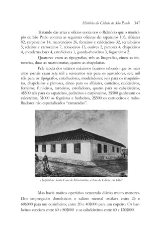Tratando das artes e ofícios conta-nos o Relatório que o municí-
pio de São Paulo contava as seguintes oficinas de: sapateiros 105, alfaiates
82, carpinteiros 14, marceneiros 26, ferreiros e caldeireiros 32, serralheiros
5, seleiros e carroceiros 7, relojoeiros 13, ourives 2, pintores 4, chapeleiros
4, encadernadores 4, estofadores 1, guarda-chuveiros 3, fogueteiros 2.
Quatorze eram as tipografias, três as litografias, cinco as tin-
turarias, duas as marmorarias, quatro as chapelarias.
Pela tabela dos salários máximos ficamos sabendo que os mais
altos jornais eram sete mil e seiscentos réis para os ajustadores, sete mil
réis para os tipógrafos, entalhadores, modeladores; seis para os maquinis-
tas, chapeleiros e pintores, cinco para os alfaiates, canteiros, caldeireiros,
ferreiros, funileiros, torneiros, estofadores, quatro para os cabeleireiros,
4$500 réis para os sapateiros, pedreiros e carpinteiros, 3$500 ganhavam os
calceteiros, 3$000 os foguistas e barbeiros, 2$500 os carroceiros e traba-
lhadores não especializados “camaradas”.
Mas havia muitos operários vencendo diárias muito menores.
Dos empregados domésticos o salário mensal oscilava entre 25 e
60$000 para um cozinheiro; entre 20 e 40$000 para um copeiro. Os bar-
beiros venciam entre 60 e 80$000 e os cabeleireiros entre 60 e 120$000.
História da Cidade de São Paulo 347
Hospital da Santa Casa de Misericórdia, à Rua da Glória, em 1860
 