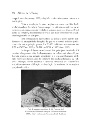 e repetir-se-ia intensa em 1892, atingindo então e duramente numerosos
municípios.
Veio a instalação do novo regime encontrar em São Paulo
verdadeiro clima de euforia financeira que, no qüinqüênio cafeeiro de al-
tos preços da saca, causaria verdadeiro espanto não só a todo o Brasil,
como ao Exterior, determinando novas e das mais consideráveis avalan-
ches imigratórias de europeus.
Em conseqüência deste estado de coisas e como centro con-
densador da prosperidade da região de que era a capital, a cidade paulis-
tana veria sua população passar dos 26.020 habitantes recenseados em
1872 a 47.697 em 1886, a 64.394 em 1890, a 130.755 em 1893.
Mais que dobrara em três anos! Em princípios do século XX
estaria a ultrapassar a cifra de duas centenas de milhares de almas. E me-
lhoraria imenso o seu aspecto urbanístico e o seu aparelhamento civili-
zado mercê dos largos anos do superávit das rendas estaduais e da judi-
ciosa aplicação destes recursos a notáveis trabalhos de saneamento,
aprovisionamento e edificação e à instalação de institutos de instrução e
pesquisa científica.
352 Affonso de E. Taunay
Parte da maqueta reconstituíva de São Paulo em 1840
Executada pelo autor desta obra para o Museu Paulista entre
1919 e 1922 e confeccionada pelo modelador H. Bakkemis
 