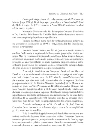 Curto período presidencial coube ao sucessor de Prudente de
Morais, Jorge Tibiriçá Piratininga, que, promulgada a Constituição Federal
de 24 de fevereiro de 1891, convocou a Assembléia Constituinte estadual
a 7 de março seguinte.
Nomeado Presidente de São Paulo pelo Governo Provisório
o Dr. Américo Brasiliense de Almeida Melo, sérias desavenças ocorre-
ram entre os principais próceres republicanos.
Entrava no Brasil numa fase de verdadeira insânia coletiva na
era do famoso Ensilhamento de 1890 e 1891, arruinador das finanças na-
cionais e particulares.
Imensos danos causaria no Rio de Janeiro e muito menores
em São Paulo, onde a jogatina de bolsa assumiu proporções muito me-
nores. Mas os resultados imediatos de semelhante febre amarela lawesca
ocorreriam anos mais tarde muito graves, pois a derrama de numerário
provindo de enorme inflação do meio circulante proporcionaria a extra-
ordinária proliferação dos cafezais, com a conseqüente superprodução
do grão arábico e o aviltamento dos preços da arroba.
A oposição fortíssima do Congresso Nacional ao Marechal
Deodoro e seus ministros desatinados determinou o golpe de estado por
este desfechado a 3 de novembro de 1891 dissolvendo o Parlamento. Vi-
ria a reação vinte dias mais tarde, como todos sabem, deposto Deodoro
pelo pronunciamento do Contra-Almirante Custódio José de Melo e a as-
censão ao poder do Vice-Presidente da República Marechal Floriano Pei-
xoto. Américo Brasiliense, eleito a 11 de junho Presidente do Estado, soli-
darizara-se com o presidente deposto. Hostilizado pelos principais líderes
republicanos e resistente à intimação a que renunciasse, viu-se a seu turno
deposto, a 15 de dezembro de 1891 passados dois dias de arruaças e tiro-
teios pelas ruas de São Paulo e o empastelamento dos órgãos governistas.
Assumiu então o poder o Vice-Presidente Dr. José Alves de
Cerqueira César que o exerceu durante alguns meses da intranqüilidade
geral reinante em todo o País.
Foi a Assembléia Legislativa estadual dissolvida e as câmaras mu-
nicipais do Estado depostas. Obra construtiva realizou Cerqueira César em
seu curto prazo de governo, reorganizando as secretarias de Estado, regu-
lamentando o ensino público, encetando as obras de saneamento de Santos
e ativando diversos serviços urbanos importantes em São Paulo.
História da Cidade de São Paulo 353
 