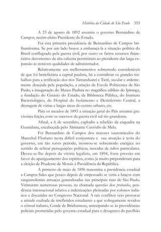 A 23 de agosto de 1892 assumiu o governo Bernardino de
Campos, recém-eleito Presidente do Estado.
Foi esta primeira presidência de Bernardino de Campos bri-
lhantíssima. Se por um lado houve a embaraçá-la a situação política do
Brasil conflagrado pela guerra civil, por outro os fartos recursos finan-
ceiros decorrentes da alta cafeeira permitiram ao presidente dar larga ex-
pansão às notáveis qualidades de administrador.
Relativamente aos melhoramentos sobremodo consideráveis
de que foi beneficiária a capital paulista, há a considerar os grandes tra-
balhos para a retificação dos rios Tamanduateí e Tietê, secular e ardente-
mente desejada pela população, a criação da Escola Politécnica de São
Paulo, a inauguração do Museu Paulista no magnífico edifício do Ipiranga,
a fundação do Ginásio do Estado, da Biblioteca Pública, do Instituto
Bacteriológico, do Hospital do Isolamento e Desinfetório Central, a
drenagem de várias e largas áreas do centro urbano, etc.
Para os meados de 1893 a situação geral do País assumiu gra-
víssima feição, com os sucessos da guerra civil sul-rio-grandense.
Afinal, a 6 de setembro, explodiu a rebelião da esquadra na
Guanabara, encabeçada pelo Almirante Custódio de Melo.
Foi Bernardino de Campos dos maiores sustentáculos do
Marechal Floriano nesta difícil conjuntura e sua atuação à testa do
governo, em tão torvo período, mostrou-se sobremodo enérgica no
sentido de refrear perseguições políticas, nascidas de ódios particulares.
Deveu-se-lhe depois da vitória legalista, em 1894, forte pressão em
favor do apaziguamento dos espíritos, como já muito preponderara para
a eleição de Prudente de Morais à Presidência da República.
A primeiro de maio de 1896 transmitia a presidência estadual
a Campos Sales que pouco depois de empossado se veria a braços com
sanguinolentas arruaças generalizadas nas principais ruas de São Paulo.
Vitimaram numerosas pessoas, na chamada questão dos protocolos, pen-
dência internacional relativa a indenizações pleiteadas por colonos italia-
nos e discutidas no Congresso Nacional. A tais conflitos veio provocar
a atitude exaltada de irrefletidos estudantes a que sofregamente revidou
o cônsul italiano, Conde de Brichanteau, antecipando-se às providências
policiais prometidas pelo governo estadual para o desagravo do pavilhão
História da Cidade de São Paulo 355
 