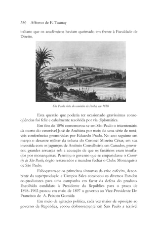 italiano que os acadêmicos haviam queimado em frente à Faculdade de
Direito.
Esta questão que poderia ter ocasionado gravíssimas conse-
qüências foi feliz e cabalmente resolvida por via diplomática.
Em fins de 1896 comemorou-se em São Paulo o tricentenário
da morte do venerável José de Anchieta por meio de uma série de notá-
veis conferências promovidas por Eduardo Prado. No ano seguinte em
março o desastre militar da coluna do Coronel Moreira César, em sua
investida com os jagunços de Antônio Conselheiro, em Canudos, provo-
cou grandes arruaças sob a acusação de que os fanáticos eram insufla-
dos por monarquistas. Permitiu o governo que se empastelasse o Comér-
cio de São Paulo, órgão restaurador e mandou fechar o Clube Monarquista
de São Paulo.
Esboçavam-se os primeiros sintomas da crise cafeeira, decor-
rente da superprodução e Campos Sales convocou os diversos Estados
co-produtores para uma campanha em favor da defesa do produto.
Escolhido candidato à Presidente da República para o prazo de
1898–1902 passou em maio de 1897 o governo ao Vice-Presidente Dr.
Francisco de A. Peixoto Gomide.
Em meio da agitação política, cada vez maior de oposição ao
governo da República, ecoou dolorosamente em São Paulo a terrível
356 Affonso de E. Taunay
São Paulo vista do caminho da Penha, em 1850
 