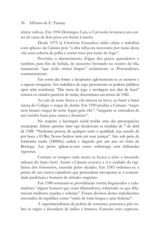 rência vultosa. Em 1594 Domingos Luís, o Carvoeiro levantava um cor-
rer de casas de dois pisos em frente à matriz.
Desde 1575 já Cristóvão Gonçalves tinha olaria a trabalhar
com aplauso da Câmara pois “a dita telha era necessária por razão desta
vila estar coberta de palha e correr risco por razão do fogo”.
Provinha o abastecimento d’água dos poços quintaleiros e
também, para fins de bebida, de nascentes brotando no recinto da vila,
mananciais “que avião mister limpas” reclamavam os Procuradores,
constantemente.
Em torno das fontes e lavadouros aglomeravam-se os escravos e
o rapazio irrequieto. Aos malefícios do jogo procuravam os poderes públicos
opor séria resistência. “Dar mesa de jogo e tavolagem nos dias de fazer”
tornava os viciados passíveis de multa, determinava um termo de 1582.
Ao cair da noite ficava a vila imensa na treva, ao bater a bater
sineta do Colégio o toque de abafar. Em 1590 proibia a Câmara: “negro
nem branco tragua de noite foguo pela vila’’: “ninguém se entenderá de
um vizinho hum para outros e fronteiro”.
No respeito à hierarquia social residia uma das preocupações
municipais. Initium sapientiae timor regis inculcavam as medidas de 7 de abril
de 1588. “Nenhuma pessoa, de qualquer sorte e qualidade seja ousado de
pôr boca a El Rey Nosso Senhor nem em suas justiças”. Isto sob pena de
fortíssima multa (1$000rs.) cadeia e degredo por um ano no forte de
Bertioga. Aos peões aplicar-se-iam como sobrecarga cem chibatadas
vigorosas.
Corriam os tempos onde muito se levava a sério o brocardo
milenar do hospes hostis. Assim a Câmara avocava a si o cuidado da vigi-
lância dos forasteiros, exercida pelos alcaides. Em 1583 ordenava-se a
prisão de uns tantos espanhóis que pretendiam incorporar se à comuni-
dade paulistana e homens de atitudes suspeitas.
Em 1580 tomaram-se providências contra linguarudos e calu-
niadores “alguns homens que eram difamadores, sobretudo os que difa-
mavam mulheres casadas e solteiras”. Foram diversos destes maledicentes
enxotados da república como “omês de roim boqua e anas bolenas”.
A superintendência da polícia de costumes procurava pôr co-
bro às orgias e desordens de índios e brancos. Estavam estes expressa-
36 Affonso de E. Taunay
 