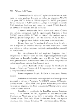 No duodecênio de 1889–1900 registraram as estatísticas a en-
trada em terras paulistas de quase um milhão de imigrantes: 907.789,
dos quais 618.721 italianos, 108.658 espanhóis, 86.289 portugueses,
36.723 brasileiros e 19.437 austríacos. Atingiu a população do Estado
2.282.000 almas. Avaliava-se a da capital em cerca de 200.000, havendo
em 1893 sido recenseados 130.755 habitantes.
A situação econômica do Estado piorara muito como reflexo da
crise cafeeira, conseqüência fatal da superprodução. Exportara o Brasil
5.100.000 sacas em 1890 e 9.155.000 em 1900. O valor médio da saca em
1890 de 37$168 réis atingira 80$854 em 1895 para cair a 48$203 em 1899.
E os prognósticos de baixa maior, eram os mais sombrios.
Já anos havia que Bernardino de Campos tinha alertado o
País a propósito da temerosa crise que se vinha avizinhando. Seriam
seus reflexos os mais graves para a economia paulista cuja base essencial
era a cafeicultura.
Em 1900 registrar-se-ia o mais auspicioso fato para a vida e o
progresso de São Paulo: o início das obras da primeira grande instalação
hidrelétrica em Parnaíba, levada a cabo pela The São Paulo Light and
Power, primeira dessas extraordinárias obras que poriam à disposição da
indústria paulistana centenas de milhares de watts.
Ao Coronel Fernando Prestes sucedeu na presidência do
Estado o Conselheiro Francisco de P. Rodrigues Alves que, como vimos,
já fora presidente da Província.
Encontrou penosa situação devida ao acentuamento da crise
cafeeira.
Verdadeira avalanche de café despejavam as lavouras paulistas
ao assumir o governo o Presidente. Às 2.820.278 sacas de 1893 contra-
punham-se as 6.111.82 de 1900. Havia grande mal-estar o que se refletia
nas cifras da imigração. Em 1900 entraram 22.802 imigrantes e saíram
outros em maior número.
Candidato à presidência da República passou Rodrigues
Alves, a 13 de fevereiro de 1902, o governo ao Vice-Presidente Dr.
Domingos de Morais que a 3 de julho o transmitiu a Bernardino de
Campos, eleito a 21 de maio. Menos de dois anos duraria esta segunda
presidência pois a primeiro de maio de 1904 a transmitiria a Jorge Tibiriçá.
358 Affonso de E. Taunay
 