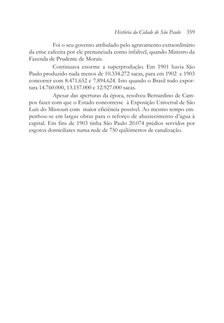 Foi o seu governo atribulado pelo agravamento extraordinário
da crise cafeeira por ele prenunciada como infalível, quando Ministro da
Fazenda de Prudente de Morais.
Continuava enorme a superprodução. Em 1901 havia São
Paulo produzido nada menos de 10.334.272 sacas, para em 1902 e 1903
concorrer com 8.471.652 e 7.894.624. Isto quando o Brasil todo expor-
tara 14.760.000, 13.157.000 e 12.927.000 sacas.
Apesar das aperturas da época, resolveu Bernardino de Cam-
pos fazer com que o Estado concorresse à Exposição Universal de São
Luís do Missouri com maior eficiência possível. Ao mesmo tempo em-
penhou-se em largas obras para o reforço de abastecimento d’água à
capital. Em fins de 1903 tinha São Paulo 20.074 prédios servidos por
esgotos domiciliares numa rede de 750 quilômetros de canalização.
História da Cidade de São Paulo 359
 