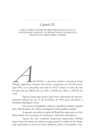 . . . . . . . . . . . . . . . . . . . . . . . . .
Capítulo XL
A GRAVE CRISE CAFEEIRA DE PRINCÍPIOS DO SÉCULO XX. O
CONVÊNIO DE TAUBATÉ E AS OPERAÇÕES DA VALORIZAÇÃO.
O REFLEXO DA CRISE SOBRE A CIDADE
ASSUMINDO o governo paulista encontrou Jorge
Tibiriçá angustiosa situação. Da receita computada em 39.744 contos
para 1903, só se arrecadara um total de 34.127 contos. O valor da saca
de café caíra de 34$526 réis em 1901 a 31$150 em 1902 e a 29$728 em
1903.
Apenas empossado passou pelo forte sobressalto do pronun-
ciamento militar que em 15 de novembro de 1904 quase derrubou o
Presidente Rodrigues Alves.
Em socorro da legalidade ordenou o presidente paulista a partida
para o Rio de Janeiro de vultoso contingente da força pública estadual.
A agitação ocorrida na capital da República repercutiu em São
Paulo dando azo a arruaças de estudantes e elementos desordeiros.
Apesar das más condições financeiras empreendeu Tibiriçá
largas obras de reforço da adução de água potável à cidade de São Paulo,
cujo suprimento se mostrava muito deficiente, dado o seu grande e con-
 