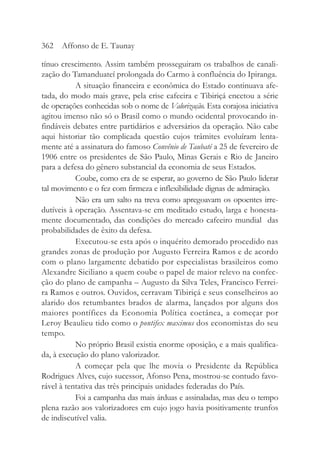 tínuo crescimento. Assim também prosseguiram os trabalhos de canali-
zação do Tamanduateí prolongada do Carmo à confluência do Ipiranga.
A situação financeira e econômica do Estado continuava afe-
tada, do modo mais grave, pela crise cafeeira e Tibiriçá encetou a série
de operações conhecidas sob o nome de Valorização. Esta corajosa iniciativa
agitou imenso não só o Brasil como o mundo ocidental provocando in-
findáveis debates entre partidários e adversários da operação. Não cabe
aqui historiar tão complicada questão cujos trâmites evoluíram lenta-
mente até a assinatura do famoso Convênio de Taubaté a 25 de fevereiro de
1906 entre os presidentes de São Paulo, Minas Gerais e Rio de Janeiro
para a defesa do gênero substancial da economia de seus Estados.
Coube, como era de se esperar, ao governo de São Paulo liderar
tal movimento e o fez com firmeza e inflexibilidade dignas de admiração.
Não era um salto na treva como apregoavam os opoentes irre-
dutíveis à operação. Assentava-se em meditado estudo, larga e honesta-
mente documentado, das condições do mercado cafeeiro mundial das
probabilidades de êxito da defesa.
Executou-se esta após o inquérito demorado procedido nas
grandes zonas de produção por Augusto Ferreira Ramos e de acordo
com o plano largamente debatido por especialistas brasileiros como
Alexandre Siciliano a quem coube o papel de maior relevo na confec-
ção do plano de campanha – Augusto da Silva Teles, Francisco Ferrei-
ra Ramos e outros. Ouvidos, cerravam Tibiriçá e seus conselheiros ao
alarido dos retumbantes brados de alarma, lançados por alguns dos
maiores pontífices da Economia Política coetânea, a começar por
Leroy Beaulieu tido como o pontifex maximus dos economistas do seu
tempo.
No próprio Brasil existia enorme oposição, e a mais qualifica-
da, à execução do plano valorizador.
A começar pela que lhe movia o Presidente da República
Rodrigues Alves, cujo sucessor, Afonso Pena, mostrou-se contudo favo-
rável à tentativa das três principais unidades federadas do País.
Foi a campanha das mais árduas e assinaladas, mas deu o tempo
plena razão aos valorizadores em cujo jogo havia positivamente trunfos
de indiscutível valia.
362 Affonso de E. Taunay
 