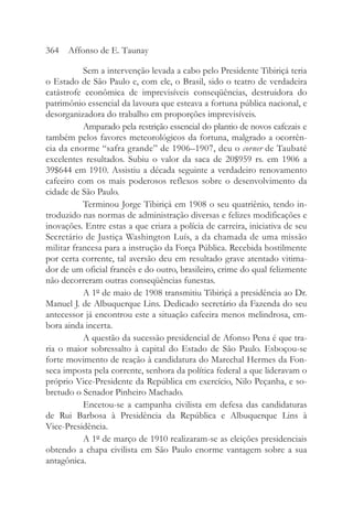 Sem a intervenção levada a cabo pelo Presidente Tibiriçá teria
o Estado de São Paulo e, com ele, o Brasil, sido o teatro de verdadeira
catástrofe econômica de imprevisíveis conseqüências, destruidora do
patrimônio essencial da lavoura que esteava a fortuna pública nacional, e
desorganizadora do trabalho em proporções imprevisíveis.
Amparado pela restrição essencial do plantio de novos cafezais e
também pelos favores meteorológicos da fortuna, malgrado a ocorrên-
cia da enorme “safra grande” de 1906–1907, deu o corner de Taubaté
excelentes resultados. Subiu o valor da saca de 20$959 rs. em 1906 a
39$644 em 1910. Assistiu a década seguinte a verdadeiro renovamento
cafeeiro com os mais poderosos reflexos sobre o desenvolvimento da
cidade de São Paulo.
Terminou Jorge Tibiriçá em 1908 o seu quatriênio, tendo in-
troduzido nas normas de administração diversas e felizes modificações e
inovações. Entre estas a que criara a polícia de carreira, iniciativa de seu
Secretário de Justiça Washington Luís, a da chamada de uma missão
militar francesa para a instrução da Força Pública. Recebida hostilmente
por certa corrente, tal aversão deu em resultado grave atentado vitima-
dor de um oficial francês e do outro, brasileiro, crime do qual felizmente
não decorreram outras conseqüências funestas.
A 1º de maio de 1908 transmitiu Tibiriçá a presidência ao Dr.
Manuel J. de Albuquerque Lins. Dedicado secretário da Fazenda do seu
antecessor já encontrou este a situação cafeeira menos melindrosa, em-
bora ainda incerta.
A questão da sucessão presidencial de Afonso Pena é que tra-
ria o maior sobressalto à capital do Estado de São Paulo. Esboçou-se
forte movimento de reação à candidatura do Marechal Hermes da Fon-
seca imposta pela corrente, senhora da política federal a que lideravam o
próprio Vice-Presidente da República em exercício, Nilo Peçanha, e so-
bretudo o Senador Pinheiro Machado.
Encetou-se a campanha civilista em defesa das candidaturas
de Rui Barbosa à Presidência da República e Albuquerque Lins à
Vice-Presidência.
A 1º de março de 1910 realizaram-se as eleições presidenciais
obtendo a chapa civilista em São Paulo enorme vantagem sobre a sua
antagônica.
364 Affonso de E. Taunay
 