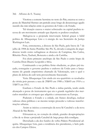 Vitoriosa a corrente hermista no resto do País, encetou-se com a
posse do Marechal Hermes um período assaz longo de desassossego agudo
nascido das más relações entre os governos da União e do Estado.
Tal situação causou o maior sobressalto na capital paulista re-
ceosa de um movimento armado que deporia os poderes estaduais.
Malogrou-se a projetada intervenção federal graças à hábil
política de Albuquerque Lins e à energia do seu Secretário da Justiça
Washington Luís.
Fora, entrementes, a diocese de São Paulo, pelo breve de 7 de
julho de 1908 do Sumo Pontífice São Pio X, elevada à categoria da arqui-
diocese tendo como sufragâneas as dioceses de Campinas, São Carlos,
Ribeirão Preto, Taubaté, Botucatu e ainda a de Curitiba.
Foi eleito primeiro arcebispo de São Paulo o então bispo de
Curitiba Dom Duarte Leopoldo e Silva.
Continuando a sua política firme obediente, ao plano pré-tra-
çado, conseguira o governo paulista o endosso da União para o lança-
mento do grande empréstimo chamado da Valorização, sem o qual o
plano de defesa do café teria provavelmente fracassado.
Veria Albuquerque Lins ainda em seu quatriênio os resultados
da vitória pois passara a saca de 29$095 em 1908 a 31$603 em 1910 e a
53$875 em 1911.
Ganhara o Estado de São Paulo a árdua partida, tendo ainda
alcançado a posse do instrumento que era o grande regulador dos mer-
cados mundiais os estoques que adquiriu e armazenara na Europa.
Puderam o Estado e a cidade, em franco desafogo, realizar
valiosas obras públicas e ao mesmo tempo proceder a vultosas transfor-
mações urbanas.
Assim se iniciou a construção da nova Sé Catedral e a da nova
Abacial de São Bento.
Efetuaram-se, no coração da cidade, grandes desapropriações
a fim de se dotar a projetada Catedral de larga praça dela condigna.
Derrubada a ala dos fundos do velho Palácio Presidencial ad-
quiriu Albuquerque Lins, para a residência dos presidentes, o belo palá-
cio dos Campos Elísios.
366 Affonso de E. Taunay
 
