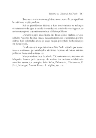Renascera o ritmo dos negócios e novo surto de prosperidade
beneficiou a região paulista.
Sob as presidências Tibiriçá e Lins notavelmente se reforçou
o suprimento da água à cidade e estendeu-se a rede de seus esgotos, ao
mesmo tempo se construíram muitos edifícios públicos.
Durante longos anos tivera São Paulo como prefeito o Con-
selheiro Antônio da Silva Prado, cuja administração se assinalara por ini-
ciativas bem orientadas graças às quais haviam procedido melhoramentos
em larga escala.
Desde os anos imperiais vira-se São Paulo visitado por nume-
rosas e eminentes personalidades, cientistas, homens de letras, artistas,
políticos, homens de estado, etc.
Nos primeiros anos do século XX avolumou-se a corrente de
hóspedes ilustres, pela presença de muitas das maiores celebridades
mundiais como por exemplo: Saint Saëns, Paderewski, Clémenceau, E.
Ferri, Mascagni, Anatole France, R. Kipling, etc., etc.
História da Cidade de São Paulo 367
 