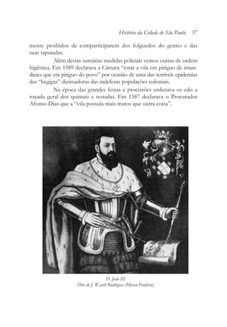 mente proibidos de comparticiparem dos folguedos do gentio e das
suas tapuiadas.
Além destas sumárias medidas policiais vemos outras de ordem
higiênica. Em 1589 declarava a Câmara “estar a vila em piriguo de imun-
dicies que era piriguo do povo” por ocasião de uma das terríveis epidemias
das “begigas” dizimadoras das indefesas populações coloniais.
Na época das grandes festas e procissões ordenava os edis a
roçada geral dos quintais e testadas. Em 1587 declarava o Procurador
Afonso Dias que a “vila possuía mais matos que outra coisa”.
História da Cidade de São Paulo 37
D. João III
Óleo de J. Wasth Rodrigues (Museu Paulista)
 