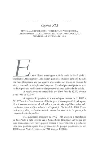 . . . . . . . . . . . . . . . . . . . . . . . . .
Capítulo XLI
RETOMA A CIDADE O SEU FORTE RITMO PROGRESSISTA.
DIFICULDADES CAUSADAS PELA PRIMEIRA CONFLAGRAÇÃO
MUNDIAL. A PANDEMIA DE 1918
EM SUA última mensagem a 1º de maio de 1912 pôde o
Presidente Albuquerque Lins alegar quanto a situação geral do Estado
era mais florescente do que quatro anos atrás, sob todos os pontos de
vista, chamando a atenção do Congresso Estadual para o rápido aumen-
to da população paulistana e o alargamento da área edificada da cidade.
A receita estadual arrecadada em 1908 fora de 42.693 contos
e em 1911 de 63.946.
A exportação paulista no mesmo lapso passara de 314.855 a
381.177 contos. Verificaram-se déficits, para todo o quadriênio, de quase
80 mil contos mas eram eles devidos a grandes obras públicas sobretudo
em Santos, e com a Sorocabana e a Exposição Nacional de 1908. Cons-
tituíra esta, aliás, verdadeiro triunfo como demonstração da pujança da
nascente indústria paulista.
No quadriênio imediato de 1912–1916 exerceu a presidência
de São Paulo e pela terceira vez o Conselheiro Rodrigues Alves que em
suas mensagens fez valer quanto crescia e notavelmente a produção
industrial paulista, quase toda procedente do parque paulistano. Se em
1908 fora de 96.217 contos, em 1911 atingira 110.885.
 