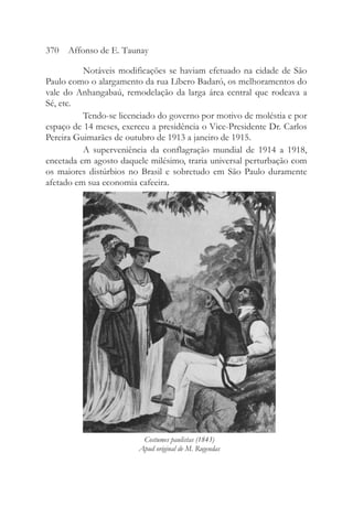 Notáveis modificações se haviam efetuado na cidade de São
Paulo como o alargamento da rua Líbero Badaró, os melhoramentos do
vale do Anhangabaú, remodelação da larga área central que rodeava a
Sé, etc.
Tendo-se licenciado do governo por motivo de moléstia e por
espaço de 14 meses, exerceu a presidência o Vice-Presidente Dr. Carlos
Pereira Guimarães de outubro de 1913 a janeiro de 1915.
A superveniência da conflagração mundial de 1914 a 1918,
encetada em agosto daquele milésimo, traria universal perturbação com
os maiores distúrbios no Brasil e sobretudo em São Paulo duramente
afetado em sua economia cafeeira.
370 Affonso de E. Taunay
Costumes paulistas (1843)
Apud original de M. Rugendas
 