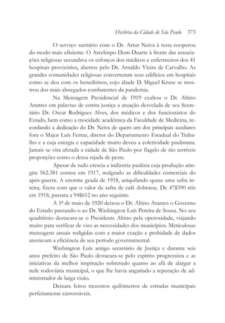 O serviço sanitário com o Dr. Artur Neiva à testa cooperou
do modo mais eficiente. O Arcebispo Dom Duarte à frente das associa-
ções religiosas secundava os esforços dos médicos e enfermeiros dos 41
hospitais provisórios, abertos pelo Dr. Arnaldo Vieira de Carvalho. As
grandes comunidades religiosas converteram seus edifícios em hospitais
como se deu com os beneditinos, cujo abade D. Miguel Kruse se mos-
trou dos mais abnegados combatentes da pandemia.
Na Mensagem Presidencial de 1919 exaltou o Dr. Altino
Arantes em palavras de estrita justiça a atuação desvelada de seu Secre-
tário Dr. Oscar Rodrigues Alves, dos médicos e dos funcionários do
Estado, bem como a mocidade acadêmica da Faculdade de Medicina, re-
cordando a dedicação do Dr. Neiva de quem um dos principais auxiliares
fora o Major Luís Ferraz, diretor do Departamento Estadual do Traba-
lho e a cuja energia e capacidade muito deveu a coletividade paulistana.
Jamais se vira afetada a cidade de São Paulo por flagelo de tão terríveis
proporções como o dessa rajada de peste.
Apesar de tudo crescia a indústria paulista cuja produção atin-
gira 562.381 contos em 1917, malgrado as dificuldades comerciais do
após-guerra. A enorme geada de 1918, aniquilando quase uma safra in-
teira, fizera com que o valor da safra de café dobrasse. De 47$390 réis
em 1918, passara a 94$612 no ano seguinte.
A 1º de maio de 1920 deixou o Dr. Altino Arantes o Governo
do Estado passando-o ao Dr. Washington Luís Pereira de Sousa. No seu
quadriênio destacara-se o Presidente Altino pela operosidade, viajando
muito para verificar de viso as necessidades dos municípios. Meticulosas
mensagens anuais redigidas com a maior exação e probidade de dados
atestavam a eficiência de seu período governamental.
Washington Luís antigo secretário de Justiça e durante seis
anos prefeito de São Paulo destacara-se pelo espírito progressista e as
iniciativas da melhor inspiração sobretudo quanto ao afã de alargar a
rede rodoviária municipal, o que lhe havia angariado a reputação de ad-
ministrador de larga visão.
Deixara feitos trezentos quilômetros de estradas municipais
perfeitamente carrossáveis.
História da Cidade de São Paulo 373
 