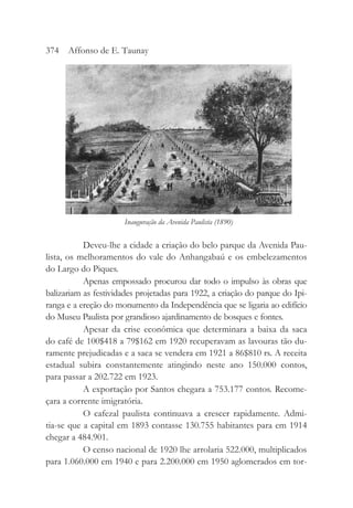 Deveu-lhe a cidade a criação do belo parque da Avenida Pau-
lista, os melhoramentos do vale do Anhangabaú e os embelezamentos
do Largo do Piques.
Apenas empossado procurou dar todo o impulso às obras que
balizariam as festividades projetadas para 1922, a criação do parque do Ipi-
ranga e a ereção do monumento da Independência que se ligaria ao edifício
do Museu Paulista por grandioso ajardinamento de bosques e fontes.
Apesar da crise econômica que determinara a baixa da saca
do café de 100$418 a 79$162 em 1920 recuperavam as lavouras tão du-
ramente prejudicadas e a saca se vendera em 1921 a 86$810 rs. A receita
estadual subira constantemente atingindo neste ano 150.000 contos,
para passar a 202.722 em 1923.
A exportação por Santos chegara a 753.177 contos. Recome-
çara a corrente imigratória.
O cafezal paulista continuava a crescer rapidamente. Admi-
tia-se que a capital em 1893 contasse 130.755 habitantes para em 1914
chegar a 484.901.
O censo nacional de 1920 lhe arrolaria 522.000, multiplicados
para 1.060.000 em 1940 e para 2.200.000 em 1950 aglomerados em tor-
374 Affonso de E. Taunay
Inauguração da Avenida Paulista (1890)
 