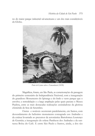 no do maior parque industrial sul-americano e um dos mais consideráveis
do Globo.
Magníficas, foram, em São Paulo, as comemorações da passagem
do primeiro centenário da Independência Nacional, com a inauguração
do grandioso Monumento do Ipiranga e do lindo e vasto parque que o
envolve; a remodelação e a larga ampliação pelas quais passara o Museu
Paulista, entre as mais destacadas realizações assinaladoras da gloriosa
efeméride de Sete de Setembro.
Outras e notáveis ocorreram paralelamente, em Santos, com
desvendamento do belíssimo monumento consagrado aos Andradas e
da estátua levantada ao precursor da aeronáutica Bartolomeu Lourenço
de Gusmão; a inauguração do solene Pantheon dos Andradas e da sun-
tuosa Bolsa do Café. E entre São Paulo e Santos, ainda, a dos tão
História da Cidade de São Paulo 375
Ponte do Carmo sobre o Tamanduateí (1850)
 