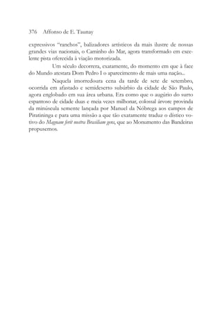 expressivos “ranchos”, balizadores artísticos da mais ilustre de nossas
grandes vias nacionais, o Caminho do Mar, agora transformado em exce-
lente pista oferecida à viação motorizada.
Um século decorrera, exatamente, do momento em que à face
do Mundo atestara Dom Pedro I o aparecimento de mais uma nação...
Naquela imorredoura cena da tarde de sete de setembro,
ocorrida em afastado e semideserto subúrbio da cidade de São Paulo,
agora englobado em sua área urbana. Era como que o augúrio do surto
espantoso de cidade duas e meia vezes milhonar, colossal árvore provinda
da minúscula semente lançada por Manuel da Nóbrega aos campos de
Piratininga e para uma missão a que tão exatamente traduz o dístico vo-
tivo do Magnam ferit nostra Brasiliam gens, que ao Monumento das Bandeiras
propusemos.
376 Affonso de E. Taunay
 