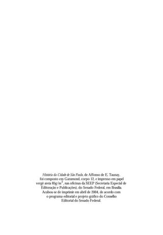 História da Cidade de São Paulo, de Affonso de E. Taunay,
foi composto em Garamond, corpo 12, e impresso em papel
vergê areia 85g/m2
, nas oficinas da SEEP (Secretaria Especial de
Editoração e Publicações), do Senado Federal, em Brasília.
Acabou-se de imprimir em abril de 2004, de acordo com
o programa editorial e projeto gráfico do Conselho
Editorial do Senado Federal.
 