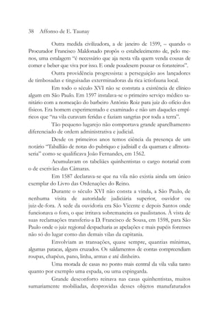 Outra medida civilizadora, a de janeiro de 1599, – quando o
Procurador Francisco Maldonado propôs o estabelecimento de, pelo me-
nos, uma estalagem “é necessário que aja nesta vila quem venda cousas de
comer e beber que viva por isso. E onde poudesem pousar os forasteiros”.
Outra providência progressista: a perseguição aos lançadores
de timbosadas e tinguisadas exterminadoras da rica ictiofauna local.
Em todo o século XVI não se constata a existência de clínico
algum em São Paulo. Em 1597 instalava-se o primeiro serviço médico sa-
nitário com a nomeação do barbeiro Antônio Roiz para juiz do ofício dos
físicos. Era homem experimentado e examinado e não um daqueles empí-
ricos que “na vila curavam feridas e faziam sangrias por toda a terra”.
Tão pequeno lugarejo não comportava grande aparelhamento
diferenciado de ordem administrativa e judicial.
Desde os primeiros anos temos ciência da presença de um
notário “Taballião de notas do pubriquo e judisiall e da quamara e allmota-
seria” como se qualificava João Fernandes, em 1562.
Acumulavam os tabeliães quinhentistas o cargo notarial com
o de escrivães das Câmaras.
Em 1587 declarava-se que na vila não existia ainda um único
exemplar do Livro das Ordenações do Reino.
Durante o século XVI não consta a vinda, a São Paulo, de
nenhuma visita de autoridade judiciária superior, ouvidor ou
juiz-de-fora. A sede da ouvidoria era São Vicente e depois Santos onde
funcionava o foro, o que irritava sobremaneira os paulistanos. À vista de
suas reclamações transferiu-a D. Francisco de Sousa, em 1598, para São
Paulo onde o juiz regional despacharia as apelações e mais papéis forenses
não só do lugar como das demais vilas da capitania.
Envolviam as transações, quase sempre, quantias mínimas,
algumas patacas, alguns cruzados. Os saldamentos de contas compreendiam
roupas, chapéus, pano, linha, armas e até dinheiro.
Uma morada de casas no ponto mais central da vila valia tanto
quanto por exemplo uma espada, ou uma espingarda.
Grande desconforto reinava nas casas quinhentistas, muitos
sumariamente mobiliadas, desprovidas desses objetos manufaturados
38 Affonso de E. Taunay
 