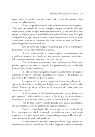 comezinhos nas mais modestas moradas de nossos dias como coisas
usuais da vida civilizada.
Pouca roupa de serventia pois sobremodo escasseava o pano.
Valia mais um vestido de fazenda européia do que um prédio. Não nos
esqueçamos porém de que, contemporaneamente, e nas mais ricas das
cortes da Europa, possuir meia dúzia de camisas de linho constituía pri-
vilégio de ricos, que lenços e meias eram de uso recente. Entre os mais
avantajados potentados europeus da época comia-se com os dedos e
quase ninguém escovava os dentes.
Em ambiente tão singelo era natural que a vida dos primeiros
paulistanos fosse a mais uniforme e tediosa.
A esta uniformidade só interrompiam, espaçadamente, os
grandes acontecimentos familiares, nascimentos, esponsais, moléstias e
falecimentos ou então a ocorrência de festas sacras.
Vivia a vila quase sempre erma. Nas vizinhanças das festividades
públicas povoava-se com a chegada dos proprietários dos estabeleci-
mentos agrícolas circunvizinhos.
A vida fazendeira daqueles pequenos agricultores e pequenos
criadores corria no ramerrão quotidiano do plantio e da colheita, do
pastoreio e da contenção do pessoal servil.
O suprimento de carne a população fazia-se irregularmente e
apesar da abundância dos bovinos. Freqüentes as reclamações dos cida-
dãos às Câmaras ao alegarem “morrer de fome por não haver quem qui-
sesse matar carne”.
A 15 de janeiro de 1599 resolviam os edis “que se fizesse casa
para açougue” onde se talhasse a carne “a fim de que esta não andasse a
vender pelas ruas, de casa em casa, como até então fora de costume”.
Via do mais áspero trânsito prendia São Paulo, alcandorado
em seu planalto, ao litoral atlântico, ao mundo civilizado.
Era ela o Caminho do Mar, a mais gloriosa das estradas brasi-
leiras como primeira via de penetração profunda nas terras continentais
e por ter o seu leito sido o teatro do episódio pelo qual o Brasil se ele-
vou à categoria de nação independente.
O vencimento da muralha paranapiacabana exigia ingente es-
forço dos primeiros povoadores. No trilho angusto, cortado de resvala-
História da Cidade de São Paulo 39
 