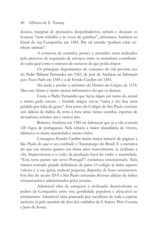 douros, marginal de profundos despenhadeiros, subiam e desciam os
homens “com trabalho e às vezes de gatinhas”, informava Anchieta ao
Geral da sua Companhia em 1585. Por tal estrada “podiam subir ne-
nhuns animais”.
A conserva de caminho, pontes e aterrados eram realizados
pelo processo de requisição de serviços entre os moradores contribuin-
do cada qual como o número de escravos de que podia dispor.
Os principais depoimentos de visitantes da vila provêm nos
do Padre Baltasar Fernandes em 1565, de José de Anchieta na Informação
para Nosso Padre em 1585 e a de Fernão Cardim em 1583.
Há ainda a arrolar o anônimo da História dos Colégios, de 1574.
Mas este último é muito menos informativo do que os demais.
Conta o Padre Fernandes que havia trigais em torno do arraial
e muito gado vacum. – Grande mágoa ver-se “tanta e tão boa terra
perdida por falta de gente”. Em torno do Colégio de São Paulo existiam
seis aldeias de índios da terra a fora umas tantas casinhas esparsas de
moradores, cristãos uns e outros não.
Relatava Anchieta em 1585 na Informação que já a vila contaria
120 fogos de portugueses. Nela reinava a maior abundância de víveres,
fabricava-se muita marmelada e muito vinho.
Consagrou Fernão Cardim muito maior número de páginas a
São Paulo do que o seu confrade o Taumaturgo do Brasil. E a narrativa
do que viu mostra quanto em trinta anos notavelmente se civilizara a
vila. Impressionou-o o vulto da produção local do vinho e marmelada.
“Esta terra parece um novo Portugal”! exclamava entusiasmado. Nela
reinava contudo grande deficiência de pano. O colégio já tinha aspecto
vultoso e a sua igreja, embora pequena, dispunha de bons ornamentos.
Em fins do século XVI a São Paulo cercavam diversas aldeias de índios
cristianizados e administrados pelos jesuítas.
Admirável obra de catequese e civilização desenvolviam os
padres da Companhia entre esta gentilidade populosa e afeiçoável ao
cristianismo. Admirável obra pontuada por sacrifícios de toda a espécie
inclusive já pelo martírio de dois dos soldados de S. Inácio: Pêro Correia
e João de Sousa.
40 Affonso de E. Taunay
 