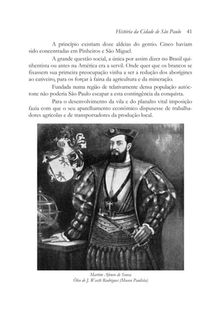 A princípio existiam doze aldeias do gentio. Cinco haviam
sido concentradas em Pinheiros e São Miguel.
A grande questão social, a única por assim dizer no Brasil qui-
nhentista ou antes na América era a servil. Onde quer que os brancos se
fixassem sua primeira preocupação vinha a ser a redução dos aborígines
ao cativeiro, para os forçar à faina da agricultura e da mineração.
Fundada numa região de relativamente densa população autóc-
tone não poderia São Paulo escapar a esta contingência da conquista.
Para o desenvolvimento da vila e do planalto vital imposição
fazia com que o seu aparelhamento econômico dispusesse de trabalha-
dores agrícolas e de transportadores da produção local.
História da Cidade de São Paulo 41
Martim Afonso de Sousa
Óleo de J. Wasth Rodrigues (Museu Paulista)
 