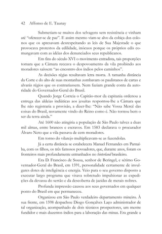 Submetiam-se muitos dos selvagens sem resistência e vinham
até “oferecer-se de paz”. E assim mesmo viam-se alvo da cobiça dos colo-
nos que os apresavam desrespeitando as leis de Sua Majestade o que
provocava protestos da edilidade, inócuos porque os próprios edis co-
mungavam com as idéias dos denunciados seus republicanos.
Em fins do século XVI o movimento entradista, tais proporções
tomara que a Câmara receava o despovoamento da vila proibindo aos
moradores saíssem “ao encontro dos índios pelos caminhos”.
As decisões régias resultavam letra morta. A tamanha distância
da Corte e do alto de suas montanhas zombavam os paulistanos de cartas e
alvarás régios que os contrariassem. Nem faziam grande conta da auto-
ridade do Governador-Geral do Brasil.
Quando Jorge Correia o Capitão-mor da capitania ordenou a
entrega das aldeias indiáticas aos jesuítas respontou-lhe a Câmara que
lhe não registraria a provisão, a dizer-lhe: “Não sabe Vossa Mercê das
coisas do Brasil, novamente vindo do Reino como é. Não tornou bem o
ser da terra ainda.”
Até 1600 não atingiria a população de São Paulo talvez a duas
mil almas, entre brancos e escravos. Em 1583 declarava o procurador
Álvaro Neto que a vila passava de cem moradores.
Em torno do vilarejo multiplicavam-se as fazendolas.
Já a certa distância se estabelecera Manuel Fernandes em Parnaí-
ba, com os filhos, os três famosos povoadores, que, durante anos, foram os
fronteiros mais profundamente entranhados no hinterland brasileiro.
Era D. Francisco de Sousa, senhor de Beringel, e sétimo Go-
vernador-Geral do Brasil, em 1591, personalidade certamente de invul-
gares dotes de inteligência e energia. Veio para o seu governo disposto a
executar largo programa que visava sobretudo impulsionar as expedi-
ções da devassa do sertão e da descoberta de jazidas de metais nobres.
Profunda impressão causou aos seus governados em qualquer
ponto do Brasil em que permaneceu.
Organizou em São Paulo verdadeiro departamento mineiro. À
sua frente, em 1598 despachou Diogo Gonçalves Laço administrador de
tal organização, acompanhado de dois técnicos prospectores, um mestre
fundidor e mais duzentos índios para a laboração das minas. Era grande a
42 Affonso de E. Taunay
 