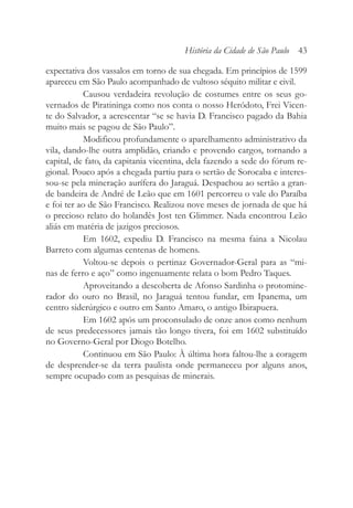 expectativa dos vassalos em torno de sua chegada. Em princípios de 1599
apareceu em São Paulo acompanhado de vultoso séquito militar e civil.
Causou verdadeira revolução de costumes entre os seus go-
vernados de Piratininga como nos conta o nosso Heródoto, Frei Vicen-
te do Salvador, a acrescentar “se se havia D. Francisco pagado da Bahia
muito mais se pagou de São Paulo”.
Modificou profundamente o aparelhamento administrativo da
vila, dando-lhe outra amplidão, criando e provendo cargos, tornando a
capital, de fato, da capitania vicentina, dela fazendo a sede do fórum re-
gional. Pouco após a chegada partiu para o sertão de Sorocaba e interes-
sou-se pela mineração aurífera do Jaraguá. Despachou ao sertão a gran-
de bandeira de André de Leão que em 1601 percorreu o vale do Paraíba
e foi ter ao de São Francisco. Realizou nove meses de jornada de que há
o precioso relato do holandês Jost ten Glimmer. Nada encontrou Leão
aliás em matéria de jazigos preciosos.
Em 1602, expediu D. Francisco na mesma faina a Nicolau
Barreto com algumas centenas de homens.
Voltou-se depois o pertinaz Governador-Geral para as “mi-
nas de ferro e aço” como ingenuamente relata o bom Pedro Taques.
Aproveitando a descoberta de Afonso Sardinha o protomine-
rador do ouro no Brasil, no Jaraguá tentou fundar, em Ipanema, um
centro siderúrgico e outro em Santo Amaro, o antigo Ibirapuera.
Em 1602 após um proconsulado de onze anos como nenhum
de seus predecessores jamais tão longo tivera, foi em 1602 substituído
no Governo-Geral por Diogo Botelho.
Continuou em São Paulo: À última hora faltou-lhe a coragem
de desprender-se da terra paulista onde permaneceu por alguns anos,
sempre ocupado com as pesquisas de minerais.
História da Cidade de São Paulo 43
 