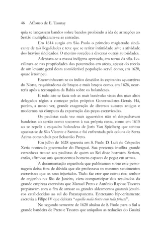 quia se lançassem bandos sobre bandos proibindo a ida de armações ao
Sertão multiplicaram-se as entradas.
Em 1614 surgiu em São Paulo o primeiro magistrado sindi-
cante de tais ilegalidades e teve que se retirar intimidado ante a atividade
dos bravios sindicados. O mesmo sucedeu a diversas outras autoridades.
Adensava-se a massa indígena apresada, em torno da vila. Lo-
calizava-se nas propriedades dos potentados em arcos, apesar do receio
de um levante geral desta considerável população servil como, em 1620,
quase irrompeu.
Encaminhavam-se os índios descidos às capitanias açucareiras
do Norte, requisitadoras de braços e mais braços como, em 1626, ocor-
reria após a reconquista da Bahia sobre os holandeses.
E tudo isto se fazia sob as mais benévolas vistas dos mais altos
delegados régios a começar pelos próprios Governadores-Gerais. Há,
porém, a nosso ver, grande exageração de diversos autores antigos e
modernos no cômputo da exportação das peças escravizadas.
Os paulistas cada vez mais aguerridos não só despachavam
bandeiras ao sertão como socorros à sua própria costa, como em 1615
ao se repelir a esquadra holandesa de Joris Van Spielberg que tentou
apossar-se de São Vicente e Santos e foi enfrentada pela coluna de Serra
Acima comandada por Sebastião Preto.
Em julho de 1628 aparecia em S. Paulo D. Luís de Céspedes
Xeria nomeado governador do Paraguai. Sua presença insólita grande
estranheza trouxe aos paulistas de quem ao Rei disse horrores. Seriam,
então, afirmou: uns quatrocentos homens capazes de pegar em armas.
A documentação espanhola que publicamos sobre este perso-
nagem deixa fora de dúvida que ele professava os mesmos sentimentos
escravistas que os seus injuriados. Tudo faz crer que como rico senhor
de engenho no Rio de Janeiro, viera comparticipar dos resultados da
grande empresa escravista que Manuel Preto e Antônio Raposo Tavares
preparavam com o fim de arrasar os grandes aldeamentos guaranis jesuíti-
cos estabelecidos ao sul do Paranapanema. Entretanto hipocritamente
escrevia a Filipe IV que deixara “aquella mala tierra com toda priessa”.
No segundo semestre de 1628 abalou de S. Paulo para o Sul a
grande bandeira de Preto e Tavares que aniquilou as reduções do Guairá
46 Affonso de E. Taunay
 