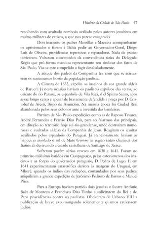 recolhendo com avultado comboio avaliado pelos autores jesuíticos em
muitos milhares de cativos, o que nos parece exagerado.
Dois inacinos, os padres Mansillas e Mazzeta acompanharam
os aprisionados e foram à Bahia pedir ao Governador-Geral, Diogo
Luís de Oliveira, providências repressivas e reparadoras. Nada de prático
obtiveram. Voltaram convencidos da conveniência tática do Delegado
Régio que pró-forma mandou representante seu sindicar dos fatos de
São Paulo. Viu-se este compelido a fugir desabaladamente.
A atitude dos padres da Companhia fez com que se acirras-
sem os sentimentos hostis da população paulista.
A Câmara de 1633, expeliu os inacinos da sua grande aldeia
de Barueri. Já nesta ocasião haviam os paulistas expulsos das terras, ao
oriente do rio Paraná, os espanhóis de Vila Rica, d’el Spiritu Santo, após
assaz longo cerco e apesar de bravamente defendida a praça por D. Cris-
tobal de Aresti, Bispo de Asunción. Na mesma época foi Ciudad Real
abandonada pelos seus colonos ante a investida das bandeiras.
Partiam de São Paulo expedições como as de Raposo Tavares,
André Fernandes e Fernão Dias Pais, para só falarmos das principais,
em direção ao território hoje sul-rio-grandense, onde destruíram nume-
rosas e avultadas aldeias da Companhia de Jesus. Reagiram os jesuítas
auxiliados pelos espanhóis do Paraguai. Já atenciosamente haviam as
bandeiras assolado o sul de Mato Grosso na região então chamada dos
Itatins ali destruindo a cidade castelhana de Santiago de Xerez.
Sofreram porém sérios reveses em 1638 e 1641. Foram no
primeiro milésimo batidos em Casapaguaçu, pelos catecúmenos dos ina-
cinos e as forças do governador paraguaio, D. Pedro de Lugo. E em
1641 experimentaram catastrófica derrota às margens do Uruguai, em
Mboré, quando os índios das reduções, comandados por seus padres,
aniquilaram a grande expedição de Jerônimo Pedroso de Barros e Manuel
Pires.
Para a Europa haviam partido dois jesuítas o ilustre Antônio
Roiz de Montoya e Francisco Dias Tanho a solicitarem do Rei e do
Papa providências contra os paulistas. Obtiveram de Urbano VIII a
publicação de breve excomungando solenemente quantos cativassem
índios.
História da Cidade de São Paulo 47
 