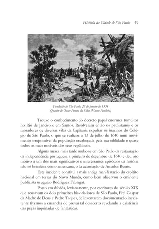 Trouxe o conhecimento do decreto papal enormes tumultos
no Rio de Janeiro e em Santos. Resolveram então os paulistanos e os
moradores de diversas vilas da Capitania expulsar os inacinos do Colé-
gio de São Paulo, o que se realizou a 13 de julho de 1640 num movi-
mento irreprimível da população encabeçada pela sua edilidade e quase
todos os mais notáveis dos seus repúblicos.
Alguns meses mais tarde soube-se em São Paulo da restauração
da independência portuguesa a primeiro de dezembro de 1640 e deu isto
motivo a um dos mais significativos e interessantes episódios da história
não só brasileira como americana, o da aclamação de Amador Bueno.
Este incidente constitui a mais antiga manifestação do espírito
nacional em terras do Novo Mundo, como bem observou o eminente
publicista uruguaio Rodriguez Fabregat.
Posto em dúvida, levianamente, por escritores do século XIX
que acusavam os dois primeiros historiadores de São Paulo, Frei Gaspar
da Madre de Deus e Pedro Taques, de inventarem documentação inexis-
tente tivemos a ensancha de provar tal desacerto revelando a existência
das peças inquinadas de fantásticas.
História da Cidade de São Paulo 49
Fundação de São Paulo, 25 de janeiro de 1554
Quadro de Oscar Pereira da Silva (Museu Paulista)
 