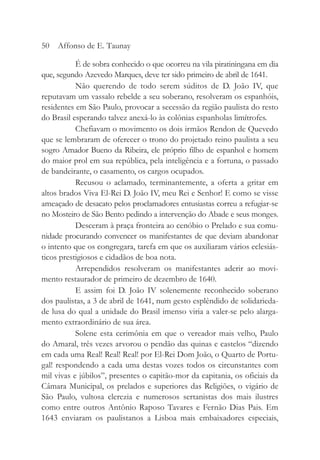 É de sobra conhecido o que ocorreu na vila piratiningana em dia
que, segundo Azevedo Marques, deve ter sido primeiro de abril de 1641.
Não querendo de todo serem súditos de D. João IV, que
reputavam um vassalo rebelde a seu soberano, resolveram os espanhóis,
residentes em São Paulo, provocar a secessão da região paulista do resto
do Brasil esperando talvez anexá-lo às colônias espanholas limítrofes.
Chefiavam o movimento os dois irmãos Rendon de Quevedo
que se lembraram de oferecer o trono do projetado reino paulista a seu
sogro Amador Bueno da Ribeira, ele próprio filho de espanhol e homem
do maior prol em sua república, pela inteligência e a fortuna, o passado
de bandeirante, o casamento, os cargos ocupados.
Recusou o aclamado, terminantemente, a oferta a gritar em
altos brados Viva El-Rei D. João IV, meu Rei e Senhor! E como se visse
ameaçado de desacato pelos proclamadores entusiastas correu a refugiar-se
no Mosteiro de São Bento pedindo a intervenção do Abade e seus monges.
Desceram à praça fronteira ao cenóbio o Prelado e sua comu-
nidade procurando convencer os manifestantes de que deviam abandonar
o intento que os congregara, tarefa em que os auxiliaram vários eclesiás-
ticos prestigiosos e cidadãos de boa nota.
Arrependidos resolveram os manifestantes aderir ao movi-
mento restaurador de primeiro de dezembro de 1640.
E assim foi D. João IV solenemente reconhecido soberano
dos paulistas, a 3 de abril de 1641, num gesto esplêndido de solidarieda-
de lusa do qual a unidade do Brasil imenso viria a valer-se pelo alarga-
mento extraordinário de sua área.
Solene esta cerimônia em que o vereador mais velho, Paulo
do Amaral, três vezes arvorou o pendão das quinas e castelos “dizendo
em cada uma Real! Real! Real! por El-Rei Dom João, o Quarto de Portu-
gal! respondendo a cada uma destas vozes todos os circunstantes com
mil vivas e júbilos”, presentes o capitão-mor da capitania, os oficiais da
Câmara Municipal, os prelados e superiores das Religiões, o vigário de
São Paulo, vultosa clerezia e numerosos sertanistas dos mais ilustres
como entre outros Antônio Raposo Tavares e Fernão Dias Pais. Em
1643 enviaram os paulistanos a Lisboa mais embaixadores especiais,
50 Affonso de E. Taunay
 