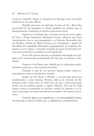 Lourenço Castanho Taques se acastelava no Ipiranga como um barão
medieval em sua torre albarrã.
Debalde procurou um Salvador Correia de Sá e Benevides
governador do Sul apaziguar os ânimos pedindo aos paulistas que se
harmonizassem e lançassem ao Sertão à procura de minas.
Agravou-se a situação com a entrada em cena do novo vigário
da Vila, o clérigo fluminense Domingos Gomes Albernaz que rixou
enormemente com os seus paroquianos e as Câmaras. Sustentado pelo
seu Prelado, Antônio de Mariz Loureiro, era visivelmente o agente em
São Paulo das autoridades fluminenses propugnadoras da restituição dos
jesuítas ao seu Colégio e sobretudo instigado por parte de Salvador Cor-
reia, nesse momento aos paulistas persona ingratissima.
Já em 1641 quisera intervir na pendência ameaçando aos pau-
listas com a sua presença acompanhado de força que os reduzisse a obe-
diência.
Chegara a ir até Santos mas sabendo que os adversários entrin-
cheirados ocupavam a serra resistira do intento.
Voltando à sede do seu governo lançara brados ásperos e
ameaçadores contra os insubmissos vassalos.
Surgiu em São Paulo o Prelado e sua presença provocou
manifestações as mais violentas. Precisou asilar-se no convento de São
Francisco onde esteve cerca de vários dias até que o deixassem partir
sendo com ele também expulso o vigário Albernaz. Em maio de 1646
lançava solene excomunhão às rebeldes ovelhas do planalto e a Câ-
mara a ela reagiu em carta atrevidíssima acusando-o de escravo dos je-
suítas.
Correram alguns anos agitadíssimos e de intranqüilidade política
não depondo as armas as fações que se digladiavam constantemente.
52 Affonso de E. Taunay
 